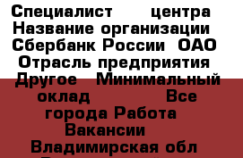 Специалист call-центра › Название организации ­ Сбербанк России, ОАО › Отрасль предприятия ­ Другое › Минимальный оклад ­ 18 500 - Все города Работа » Вакансии   . Владимирская обл.,Вязниковский р-н